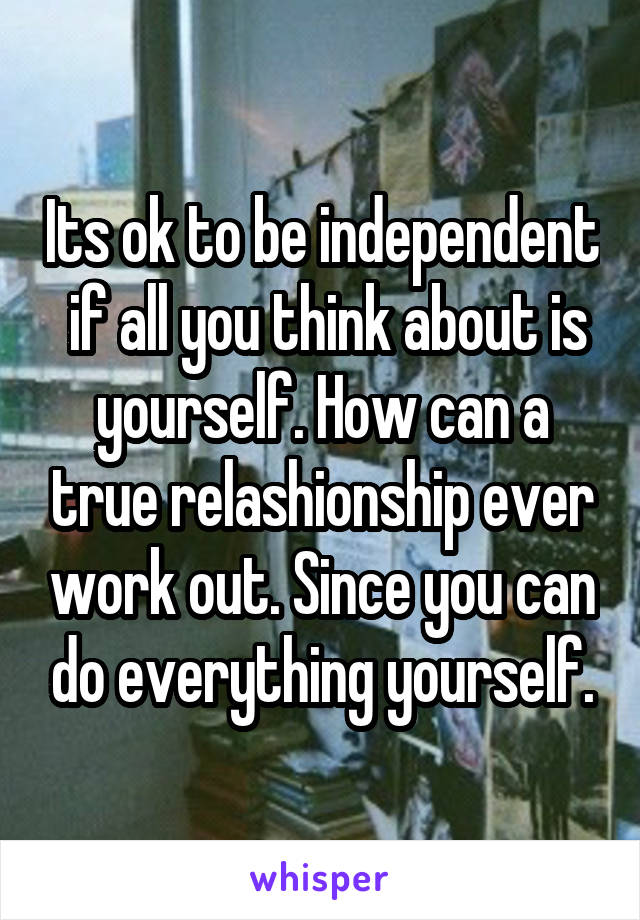  Its ok to be independent  if all you think about is yourself. How can a true relashionship ever work out. Since you can do everything yourself.