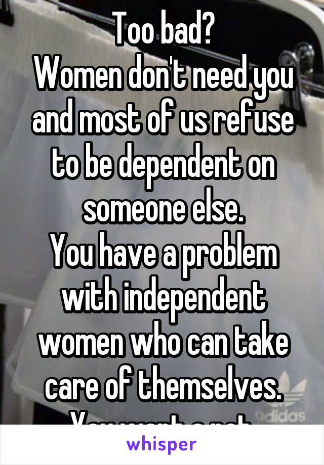 Too bad?
Women don't need you and most of us refuse to be dependent on someone else.
You have a problem with independent women who can take care of themselves. You want a pet.