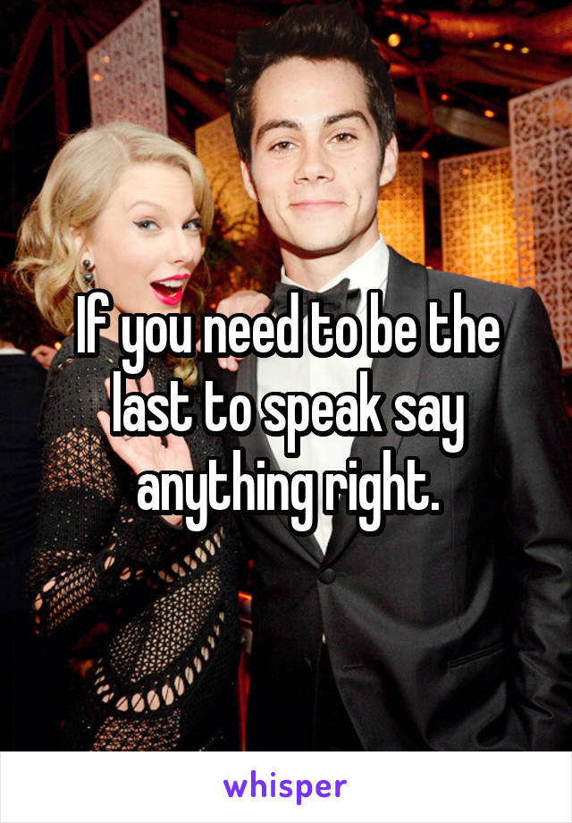 If you need to be the last to speak say anything right.