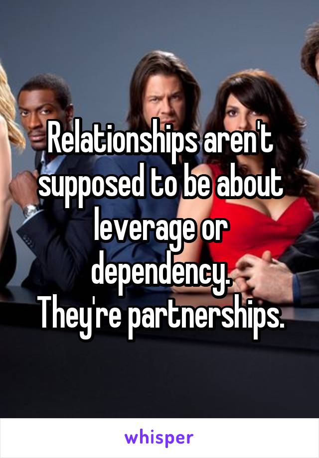 Relationships aren't supposed to be about leverage or dependency.
They're partnerships.