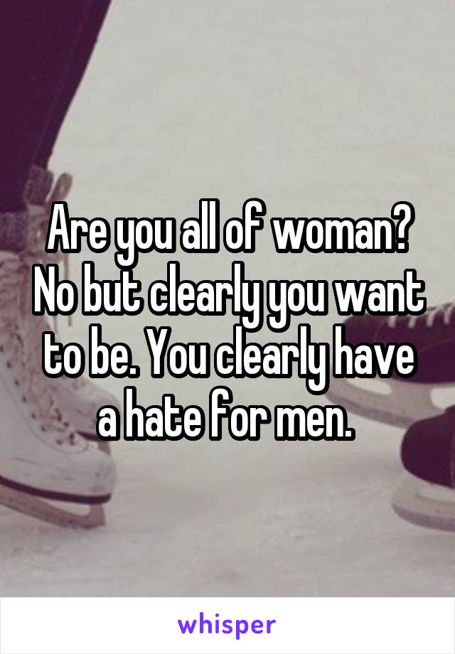  Are you all of woman? No but clearly you want to be. You clearly have a hate for men. 