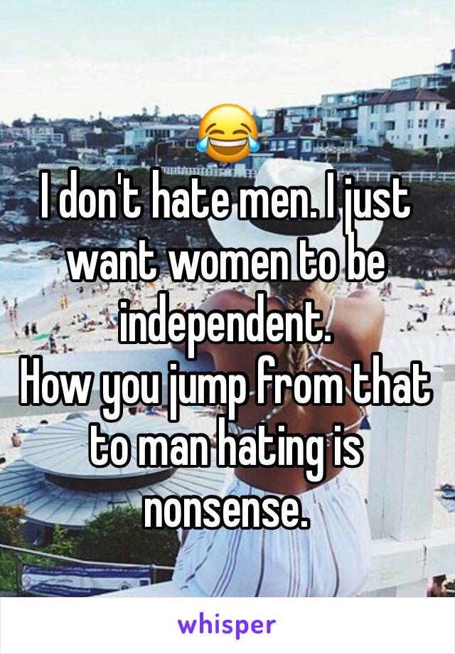 😂
I don't hate men. I just want women to be independent.
How you jump from that to man hating is nonsense.