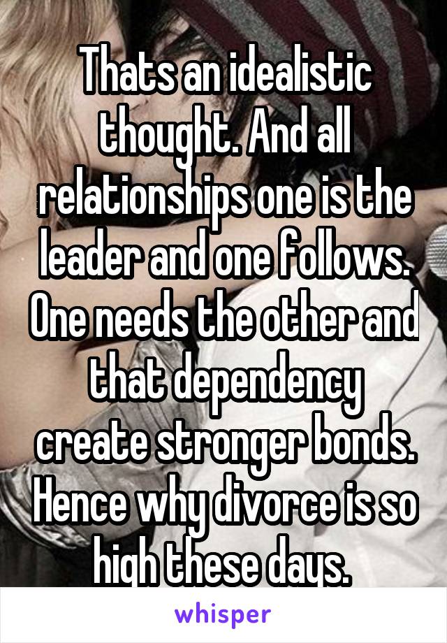  Thats an idealistic thought. And all relationships one is the leader and one follows. One needs the other and that dependency create stronger bonds. Hence why divorce is so high these days. 