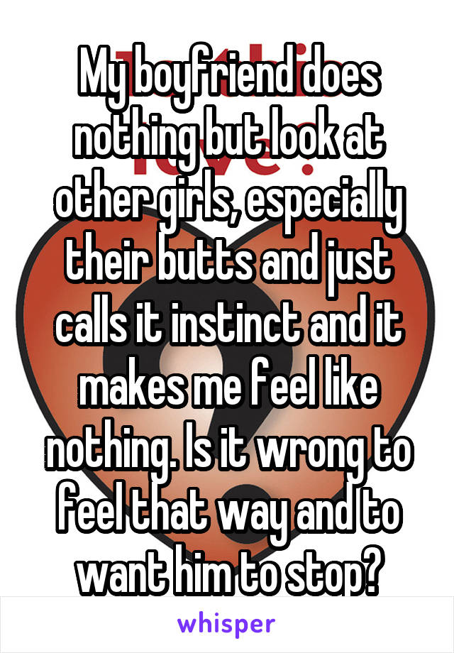 My boyfriend does nothing but look at other girls, especially their butts and just calls it instinct and it makes me feel like nothing. Is it wrong to feel that way and to want him to stop?