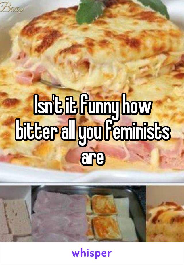 Isn't it funny how bitter all you feminists are