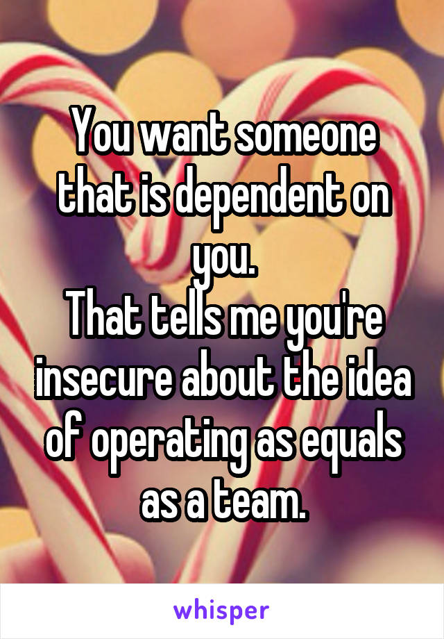 You want someone that is dependent on you.
That tells me you're insecure about the idea of operating as equals as a team.