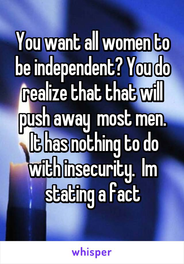 You want all women to be independent? You do realize that that will push away  most men.
 It has nothing to do with insecurity.  Im stating a fact
