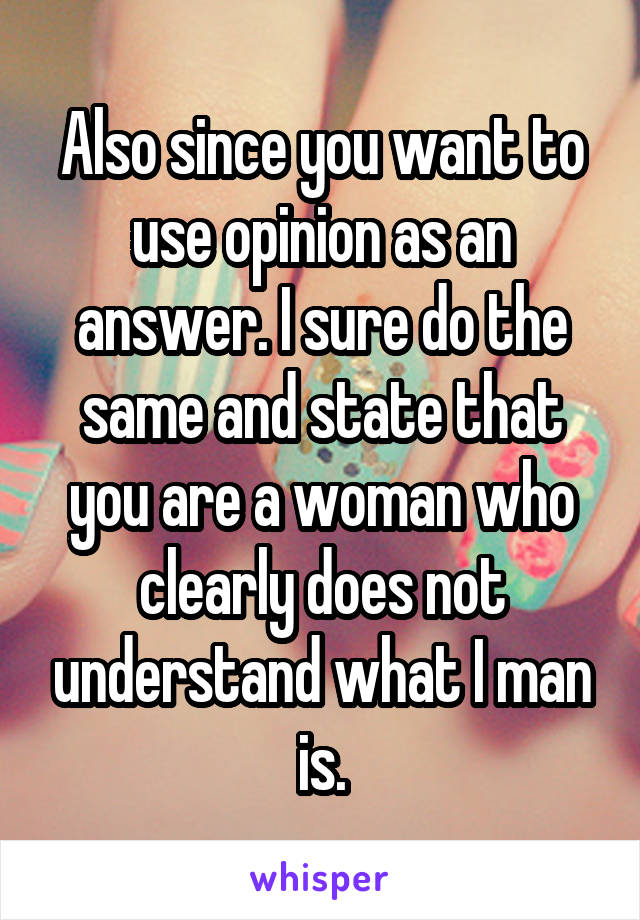  Also since you want to use opinion as an answer. I sure do the same and state that you are a woman who clearly does not understand what I man is.