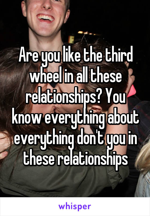 Are you like the third wheel in all these relationships? You know everything about everything don't you in these relationships