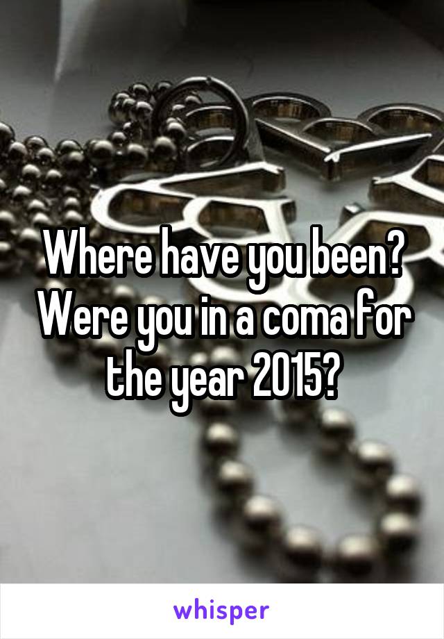 Where have you been? Were you in a coma for the year 2015?