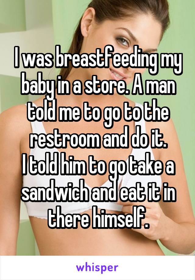 I was breastfeeding my baby in a store. A man told me to go to the restroom and do it.
I told him to go take a sandwich and eat it in there himself.