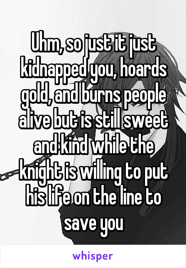 Uhm, so just it just kidnapped you, hoards gold, and burns people alive but is still sweet and kind while the knight is willing to put his life on the line to save you