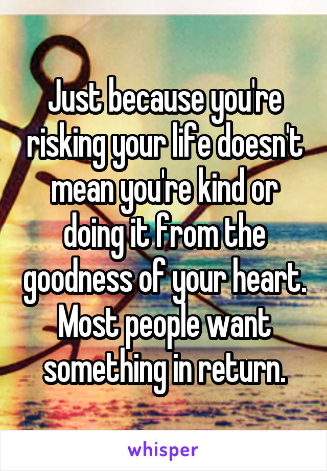 Just because you're risking your life doesn't mean you're kind or doing it from the goodness of your heart. Most people want something in return.