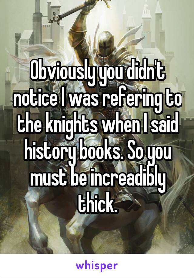 Obviously you didn't notice I was refering to the knights when I said history books. So you must be increadibly thick.