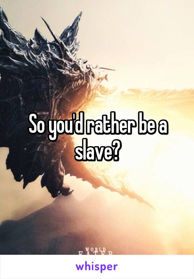 So you'd rather be a slave?