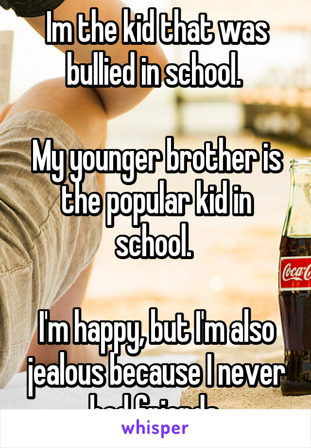 Im the kid that was bullied in school. 

My younger brother is the popular kid in school. 

I'm happy, but I'm also jealous because I never had friends 