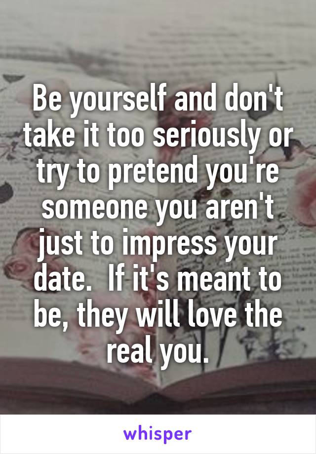 Be yourself and don't take it too seriously or try to pretend you're someone you aren't just to impress your date.  If it's meant to be, they will love the real you.