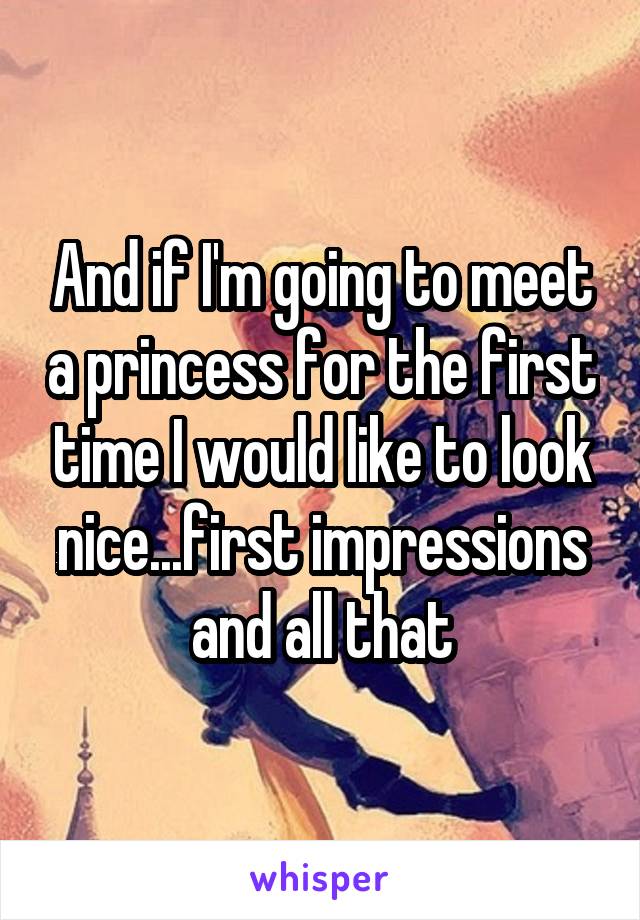 And if I'm going to meet a princess for the first time I would like to look nice...first impressions and all that