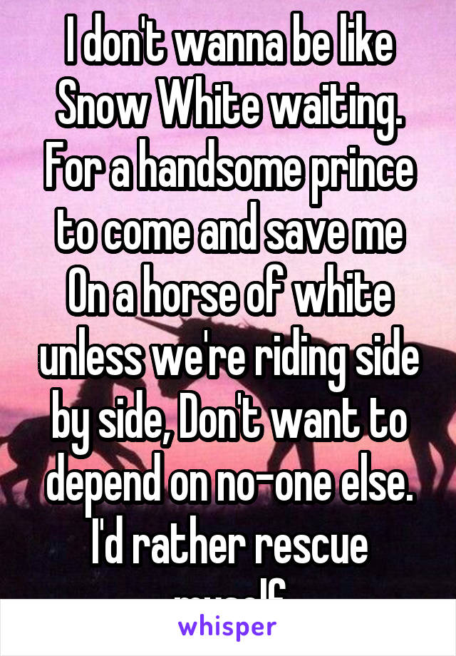 I don't wanna be like Snow White waiting. For a handsome prince to come and save me
On a horse of white unless we're riding side by side, Don't want to depend on no-one else.
I'd rather rescue myself