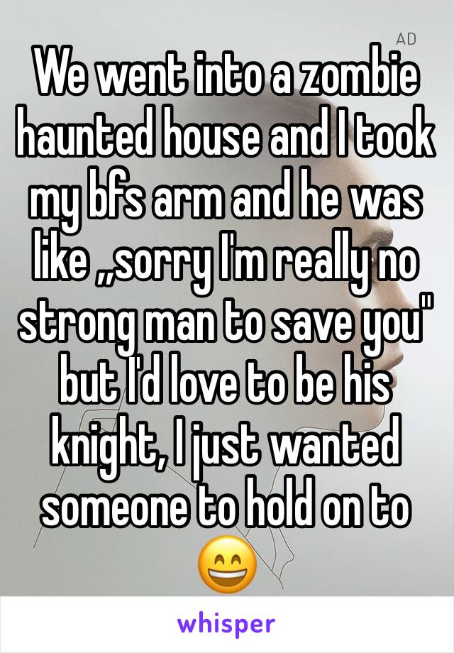 We went into a zombie haunted house and I took my bfs arm and he was like ,,sorry I'm really no strong man to save you" but I'd love to be his knight, I just wanted someone to hold on to 😄