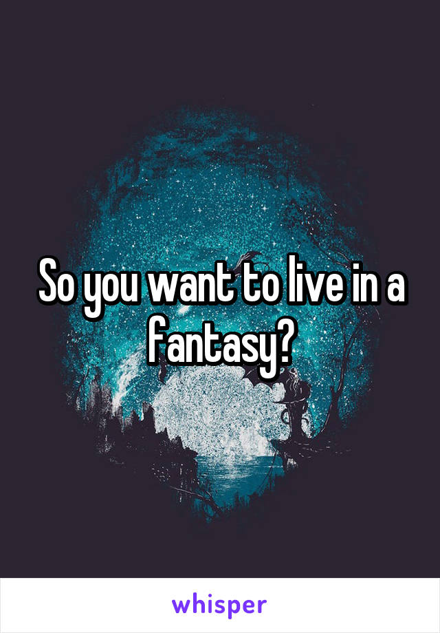 So you want to live in a fantasy?