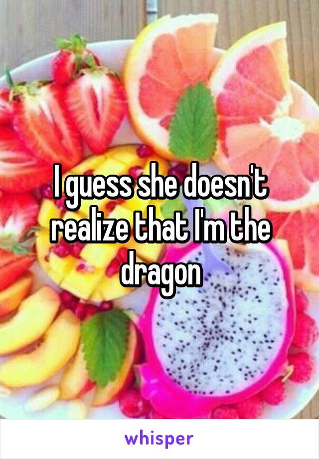 I guess she doesn't realize that I'm the dragon