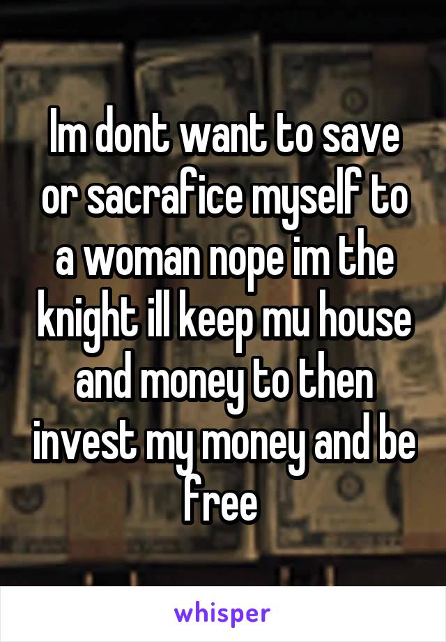 Im dont want to save or sacrafice myself to a woman nope im the knight ill keep mu house and money to then invest my money and be free 