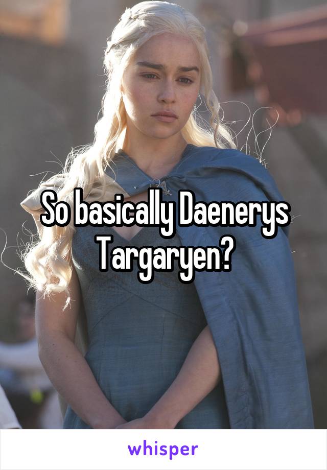 So basically Daenerys Targaryen?