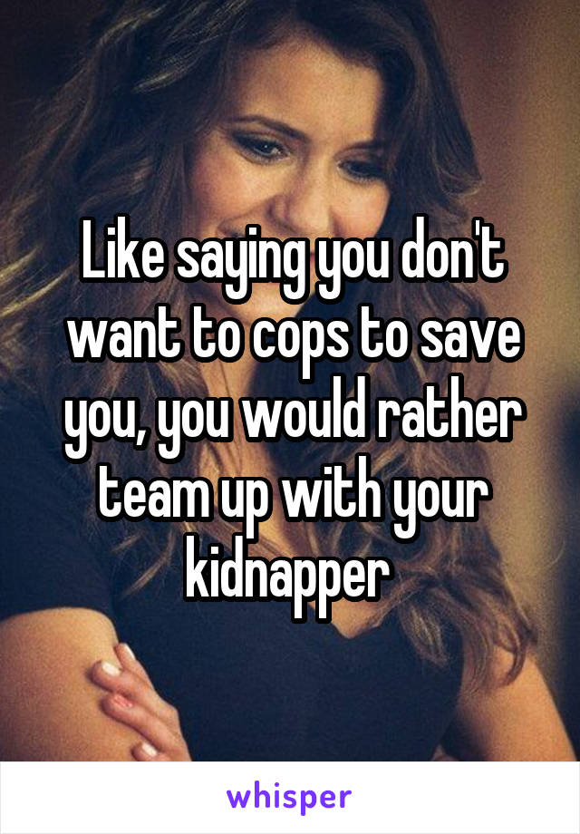Like saying you don't want to cops to save you, you would rather team up with your kidnapper 