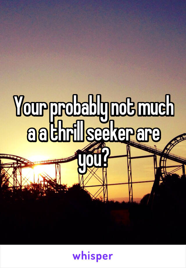 Your probably not much a a thrill seeker are you?