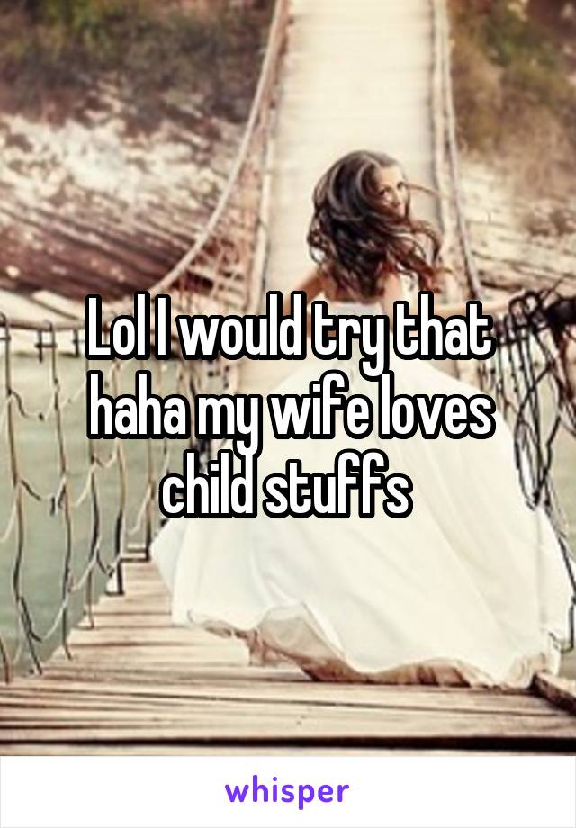 Lol I would try that haha my wife loves child stuffs 