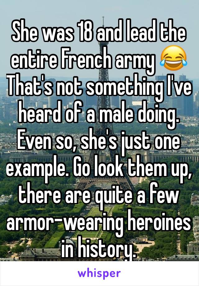 She was 18 and lead the entire French army 😂That's not something I've heard of a male doing. Even so, she's just one example. Go look them up, there are quite a few armor-wearing heroines in history.