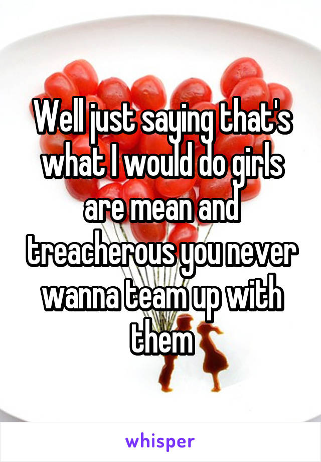 Well just saying that's what I would do girls are mean and treacherous you never wanna team up with them