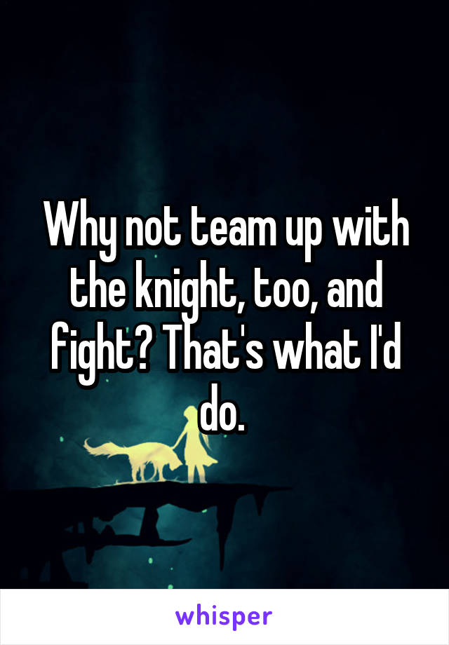 Why not team up with the knight, too, and fight? That's what I'd do. 