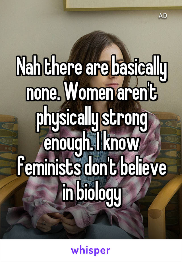 Nah there are basically none. Women aren't physically strong enough. I know feminists don't believe in biology