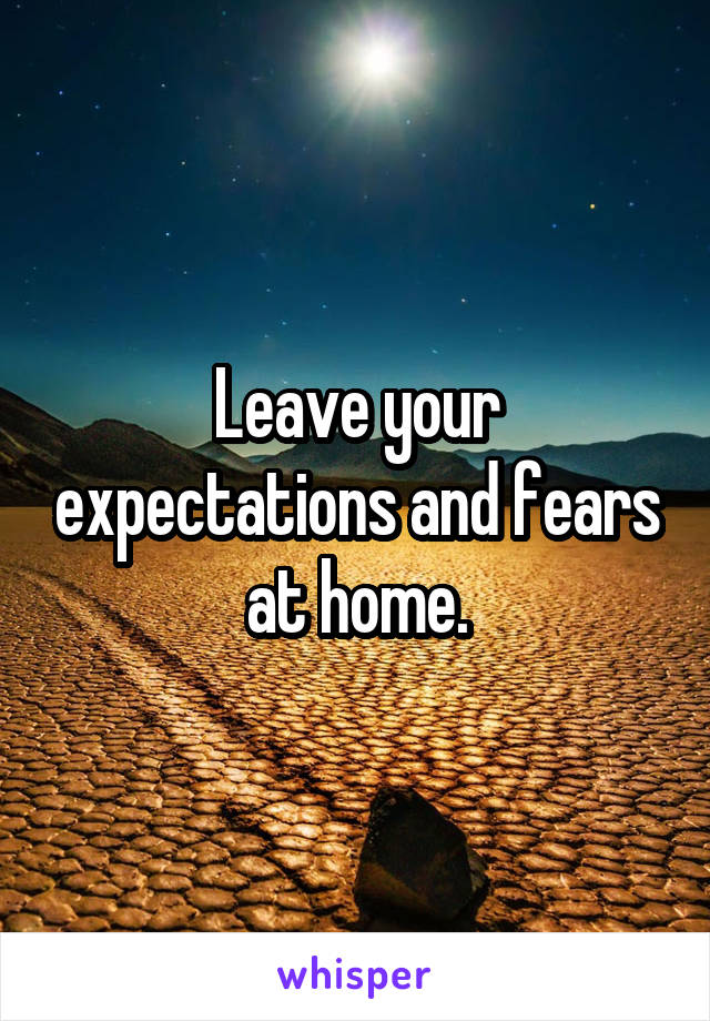 Leave your expectations and fears at home.