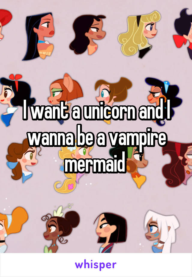 I want a unicorn and I wanna be a vampire mermaid 