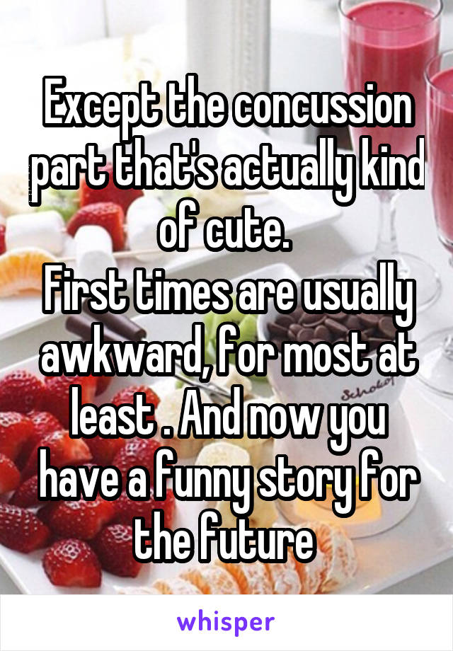 Except the concussion part that's actually kind of cute. 
First times are usually awkward, for most at least . And now you have a funny story for the future 