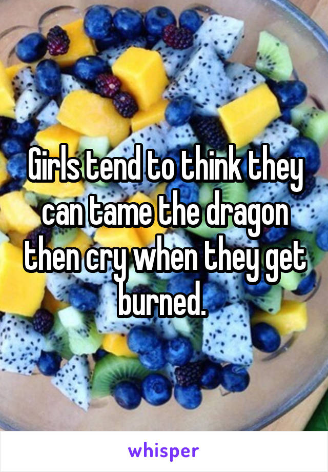 Girls tend to think they can tame the dragon then cry when they get burned. 