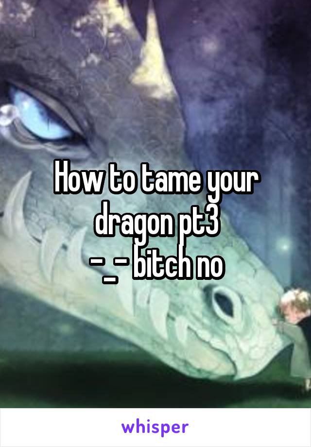 How to tame your dragon pt3
-_- bitch no