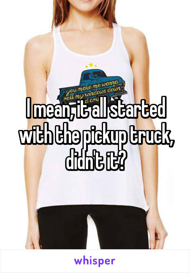 I mean, it all started with the pickup truck, didn't it?