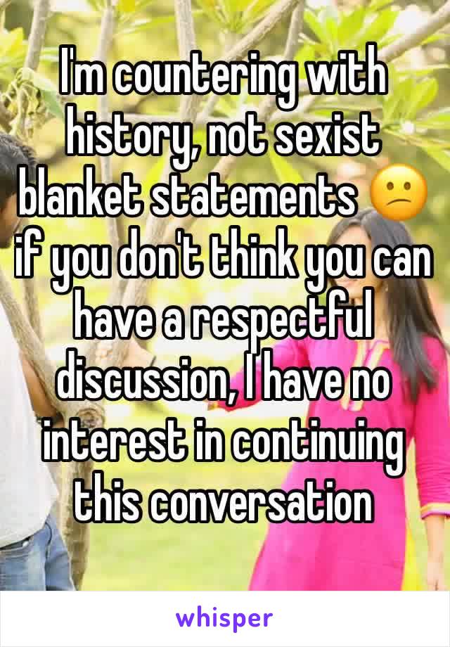 I'm countering with history, not sexist blanket statements 😕if you don't think you can have a respectful discussion, I have no interest in continuing this conversation 