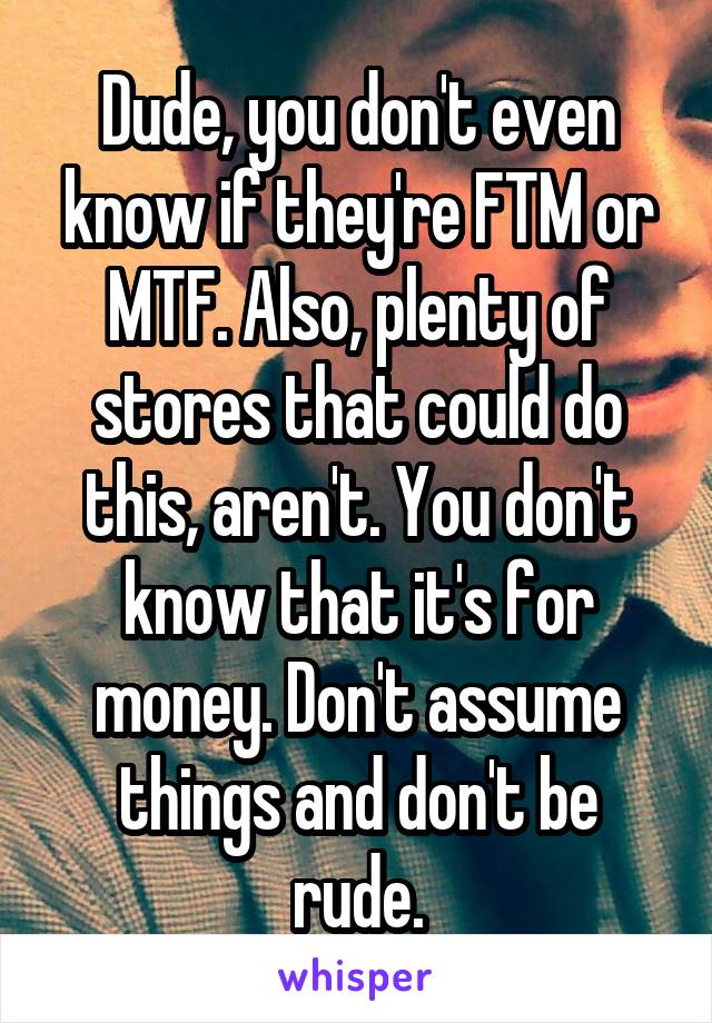Dude, you don't even know if they're FTM or MTF. Also, plenty of stores that could do this, aren't. You don't know that it's for money. Don't assume things and don't be rude.