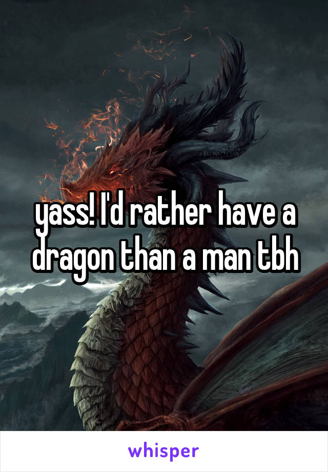 yass! I'd rather have a dragon than a man tbh