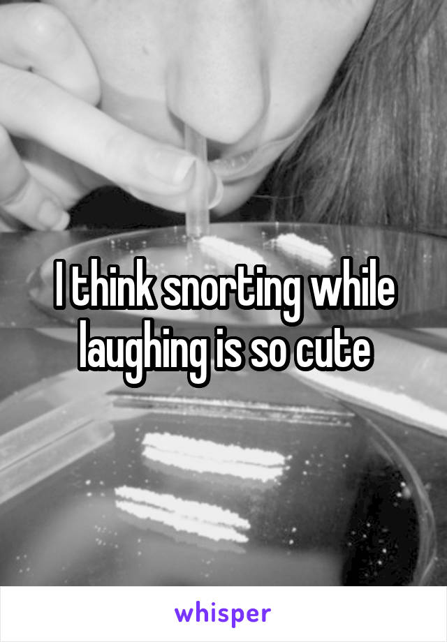 I think snorting while laughing is so cute