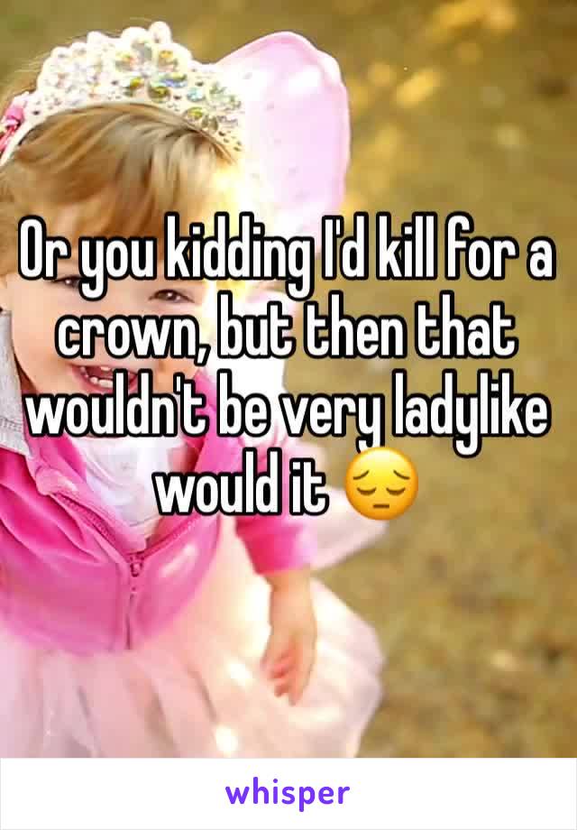 Or you kidding I'd kill for a crown, but then that wouldn't be very ladylike would it 😔 
