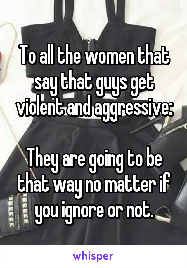 To all the women that say that guys get violent and aggressive:

They are going to be that way no matter if you ignore or not.