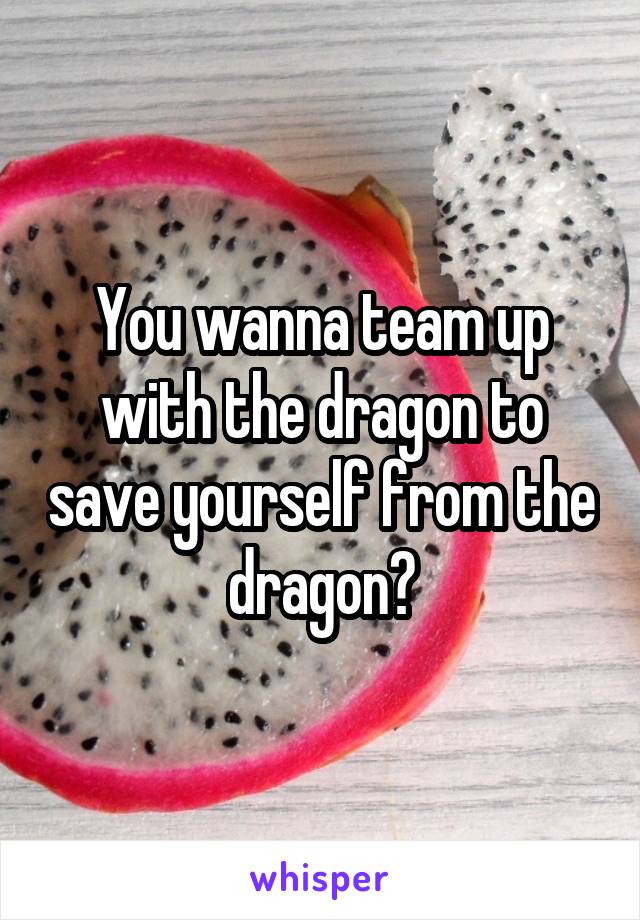 You wanna team up with the dragon to save yourself from the dragon?