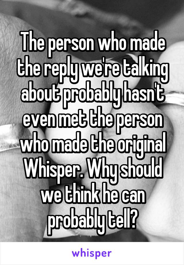 The person who made the reply we're talking about probably hasn't even met the person who made the original Whisper. Why should we think he can probably tell?