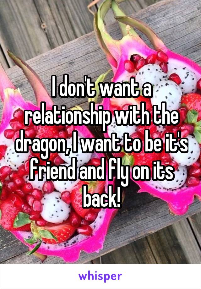 I don't want a relationship with the dragon, I want to be it's friend and fly on its back!